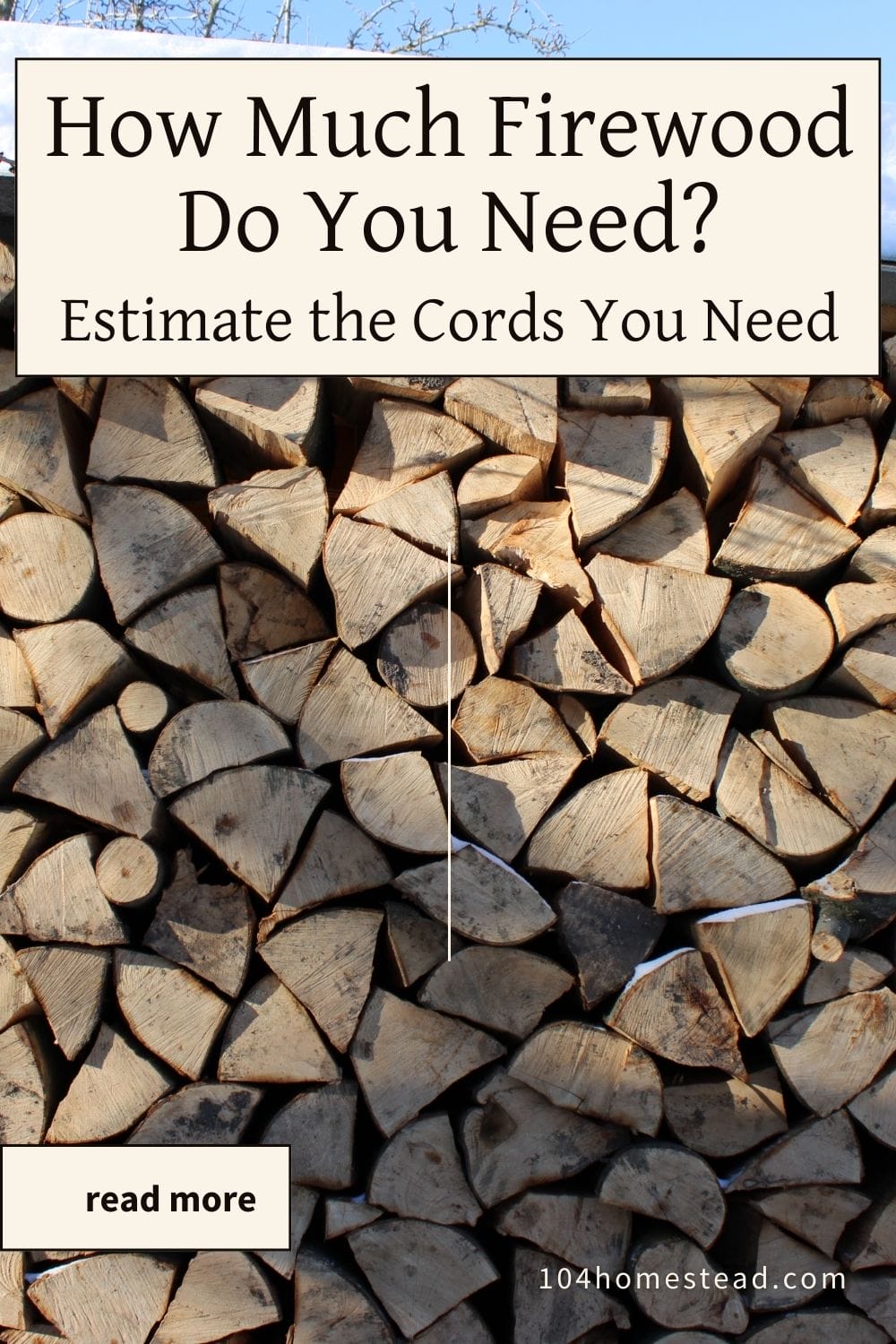 Vertical Pinterest graphic showing a neatly stacked wall of split firewood outdoors in winter, with a beige text box overlay reading “How Much Firewood Do You Need? Estimate the Cords You Need” and a small “read more” button. Snow rests on the roof above the woodpile, and the website URL 104homestead.com appears at the bottom.